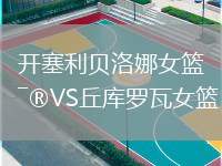 開(kāi)塞利貝洛娜女籃VS丘庫(kù)羅瓦女籃